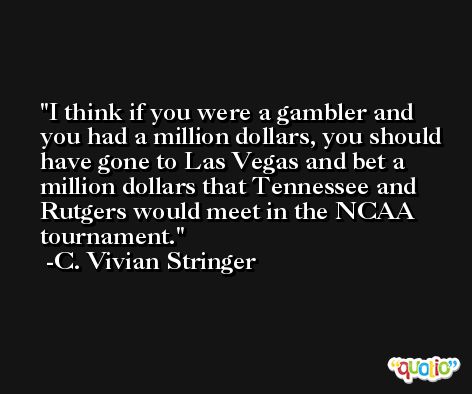 I think if you were a gambler and you had a million dollars, you should have gone to Las Vegas and bet a million dollars that Tennessee and Rutgers would meet in the NCAA tournament. -C. Vivian Stringer