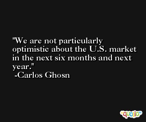 We are not particularly optimistic about the U.S. market in the next six months and next year. -Carlos Ghosn