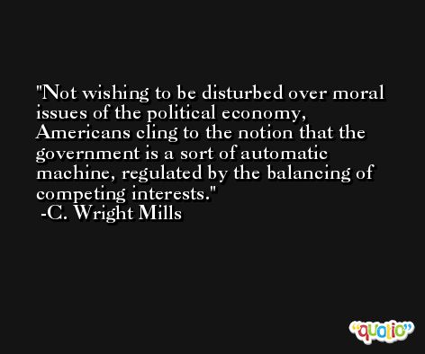 Not wishing to be disturbed over moral issues of the political economy, Americans cling to the notion that the government is a sort of automatic machine, regulated by the balancing of competing interests. -C. Wright Mills