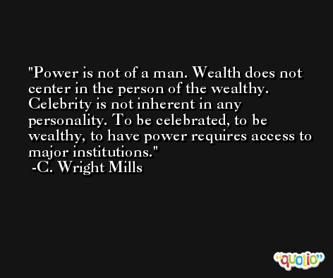 Power is not of a man. Wealth does not center in the person of the wealthy. Celebrity is not inherent in any personality. To be celebrated, to be wealthy, to have power requires access to major institutions. -C. Wright Mills