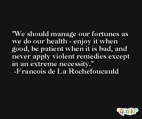 We should manage our fortunes as we do our health - enjoy it when good, be patient when it is bad, and never apply violent remedies except in an extreme necessity. -Francois de La Rochefoucauld