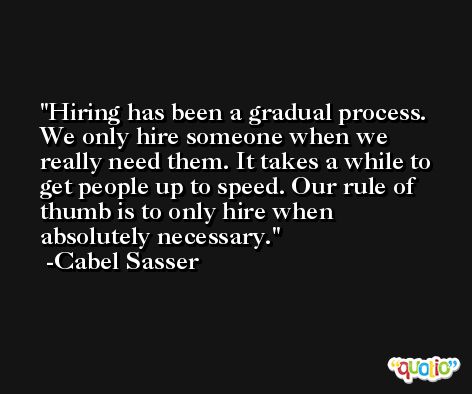 Hiring has been a gradual process. We only hire someone when we really need them. It takes a while to get people up to speed. Our rule of thumb is to only hire when absolutely necessary. -Cabel Sasser