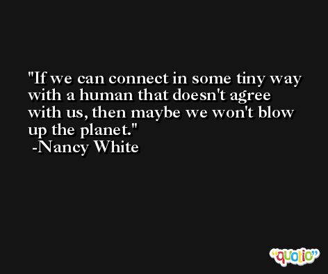 If we can connect in some tiny way with a human that doesn't agree with us, then maybe we won't blow up the planet. -Nancy White