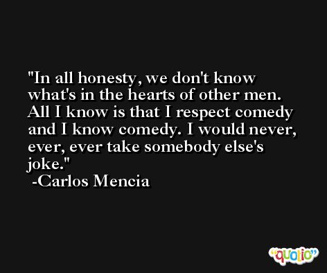 In all honesty, we don't know what's in the hearts of other men. All I know is that I respect comedy and I know comedy. I would never, ever, ever take somebody else's joke. -Carlos Mencia