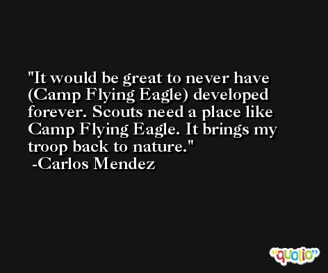 It would be great to never have (Camp Flying Eagle) developed forever. Scouts need a place like Camp Flying Eagle. It brings my troop back to nature. -Carlos Mendez