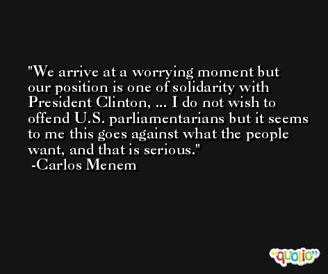 We arrive at a worrying moment but our position is one of solidarity with President Clinton, ... I do not wish to offend U.S. parliamentarians but it seems to me this goes against what the people want, and that is serious. -Carlos Menem