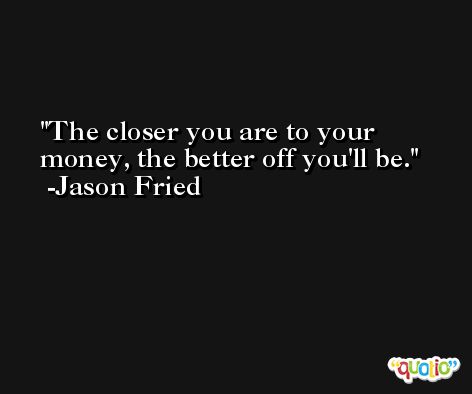 The closer you are to your money, the better off you'll be. -Jason Fried