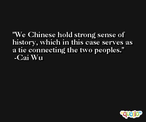 We Chinese hold strong sense of history, which in this case serves as a tie connecting the two peoples. -Cai Wu