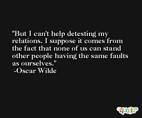 But I can't help detesting my relations. I suppose it comes from the fact that none of us can stand other people having the same faults as ourselves. -Oscar Wilde