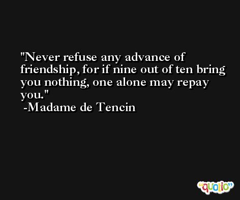 Never refuse any advance of friendship, for if nine out of ten bring you nothing, one alone may repay you. -Madame de Tencin