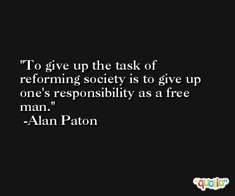 To give up the task of reforming society is to give up one's responsibility as a free man. -Alan Paton