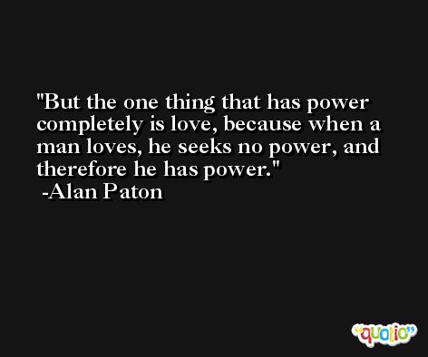 But the one thing that has power completely is love, because when a man loves, he seeks no power, and therefore he has power. -Alan Paton