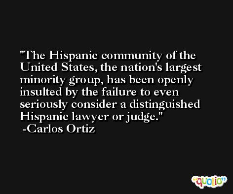 The Hispanic community of the United States, the nation's largest minority group, has been openly insulted by the failure to even seriously consider a distinguished Hispanic lawyer or judge. -Carlos Ortiz