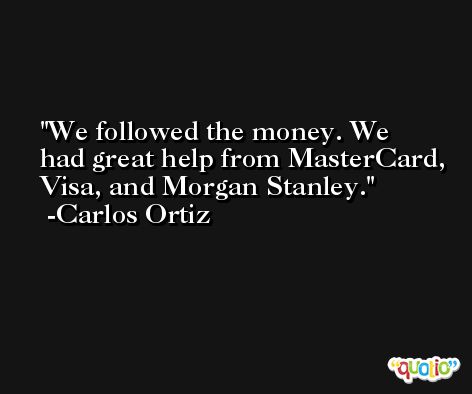 We followed the money. We had great help from MasterCard, Visa, and Morgan Stanley. -Carlos Ortiz