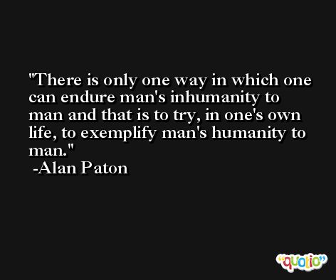 There is only one way in which one can endure man's inhumanity to man and that is to try, in one's own life, to exemplify man's humanity to man. -Alan Paton