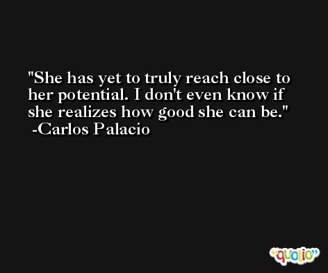 She has yet to truly reach close to her potential. I don't even know if she realizes how good she can be. -Carlos Palacio
