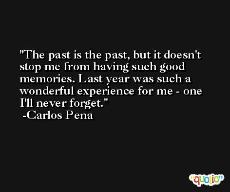 The past is the past, but it doesn't stop me from having such good memories. Last year was such a wonderful experience for me - one I'll never forget. -Carlos Pena
