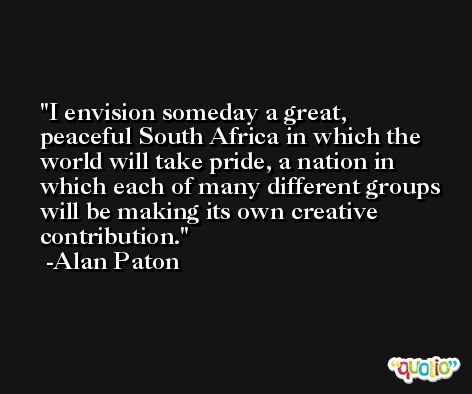 I envision someday a great, peaceful South Africa in which the world will take pride, a nation in which each of many different groups will be making its own creative contribution. -Alan Paton