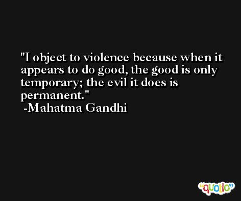 I object to violence because when it appears to do good, the good is only temporary; the evil it does is permanent. -Mahatma Gandhi