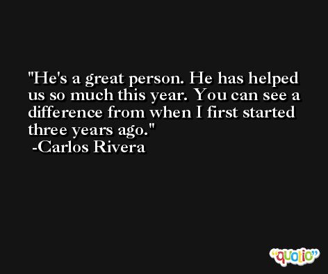 He's a great person. He has helped us so much this year. You can see a difference from when I first started three years ago. -Carlos Rivera