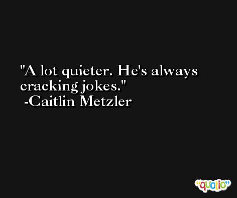 A lot quieter. He's always cracking jokes. -Caitlin Metzler