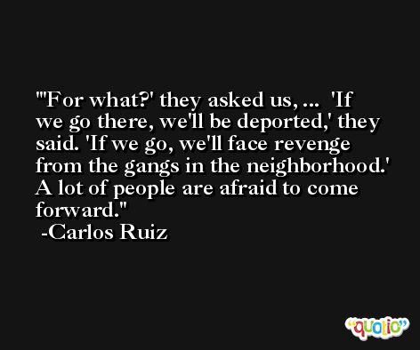 'For what?' they asked us, ...  'If we go there, we'll be deported,' they said. 'If we go, we'll face revenge from the gangs in the neighborhood.' A lot of people are afraid to come forward. -Carlos Ruiz