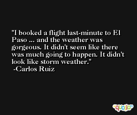 I booked a flight last-minute to El Paso ... and the weather was gorgeous. It didn't seem like there was much going to happen. It didn't look like storm weather. -Carlos Ruiz