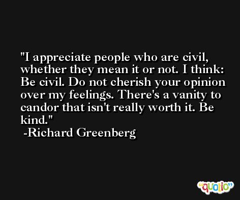 I appreciate people who are civil, whether they mean it or not. I think: Be civil. Do not cherish your opinion over my feelings. There's a vanity to candor that isn't really worth it. Be kind. -Richard Greenberg