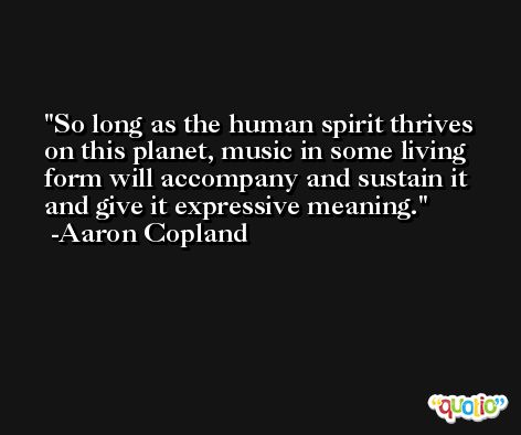 So long as the human spirit thrives on this planet, music in some living form will accompany and sustain it and give it expressive meaning. -Aaron Copland