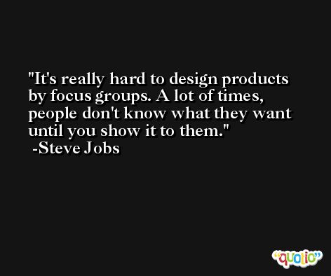 It's really hard to design products by focus groups. A lot of times, people don't know what they want until you show it to them. -Steve Jobs