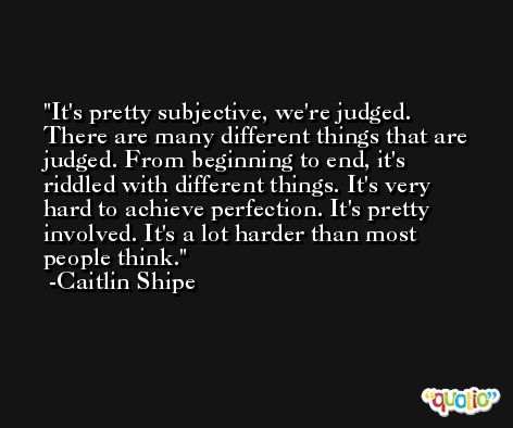 It's pretty subjective, we're judged. There are many different things that are judged. From beginning to end, it's riddled with different things. It's very hard to achieve perfection. It's pretty involved. It's a lot harder than most people think. -Caitlin Shipe