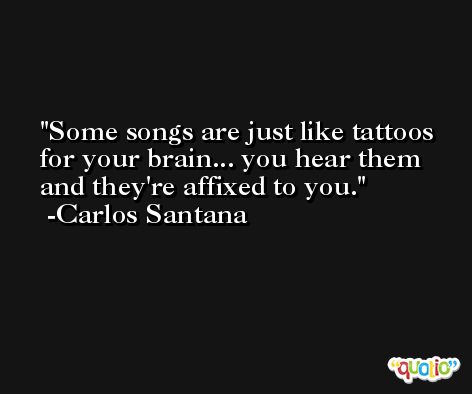 Some songs are just like tattoos for your brain... you hear them and they're affixed to you. -Carlos Santana