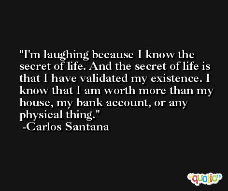 I'm laughing because I know the secret of life. And the secret of life is that I have validated my existence. I know that I am worth more than my house, my bank account, or any physical thing. -Carlos Santana