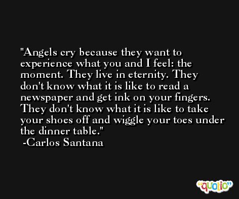 Angels cry because they want to experience what you and I feel: the moment. They live in eternity. They don't know what it is like to read a newspaper and get ink on your fingers. They don't know what it is like to take your shoes off and wiggle your toes under the dinner table. -Carlos Santana