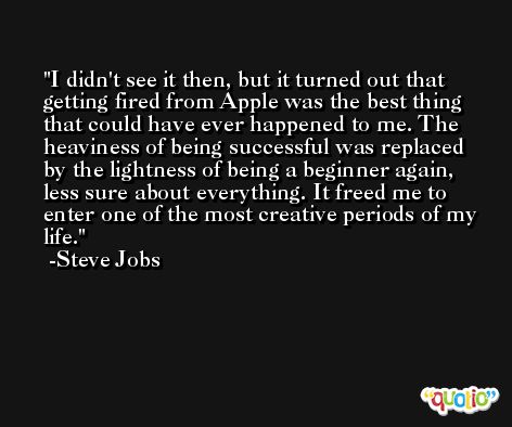 I didn't see it then, but it turned out that getting fired from Apple was the best thing that could have ever happened to me. The heaviness of being successful was replaced by the lightness of being a beginner again, less sure about everything. It freed me to enter one of the most creative periods of my life. -Steve Jobs