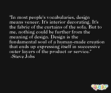 In most people's vocabularies, design means veneer. It's interior decorating. It's the fabric of the curtains of the sofa. But to me, nothing could be further from the meaning of design. Design is the fundamental soul of a human-made creation that ends up expressing itself in successive outer layers of the product or service. -Steve Jobs