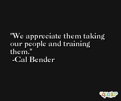 We appreciate them taking our people and training them. -Cal Bender