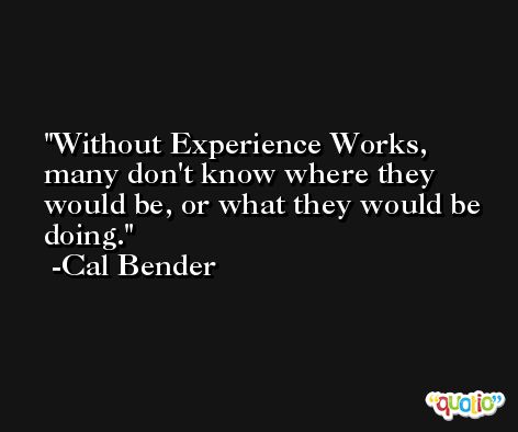 Without Experience Works, many don't know where they would be, or what they would be doing. -Cal Bender