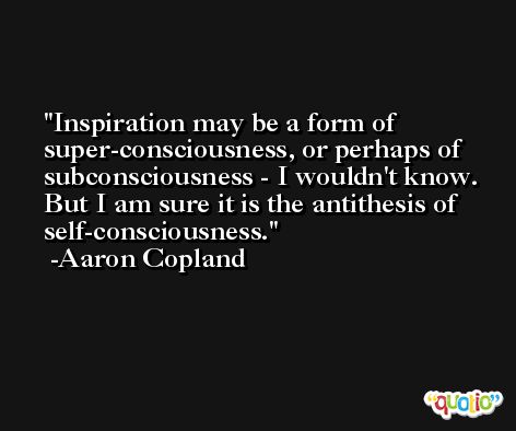Inspiration may be a form of super-consciousness, or perhaps of subconsciousness - I wouldn't know. But I am sure it is the antithesis of self-consciousness. -Aaron Copland