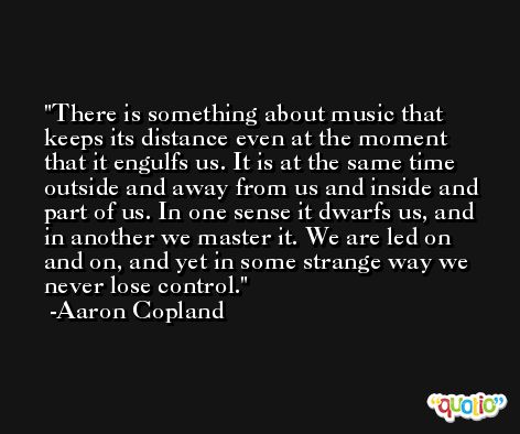 There is something about music that keeps its distance even at the moment that it engulfs us. It is at the same time outside and away from us and inside and part of us. In one sense it dwarfs us, and in another we master it. We are led on and on, and yet in some strange way we never lose control. -Aaron Copland