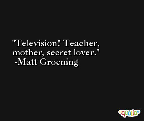Television! Teacher, mother, secret lover. -Matt Groening