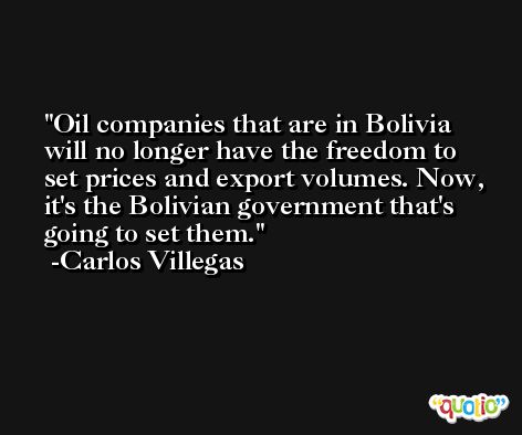 Oil companies that are in Bolivia will no longer have the freedom to set prices and export volumes. Now, it's the Bolivian government that's going to set them. -Carlos Villegas