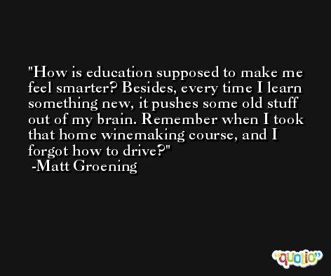 How is education supposed to make me feel smarter? Besides, every time I learn something new, it pushes some old stuff out of my brain. Remember when I took that home winemaking course, and I forgot how to drive? -Matt Groening