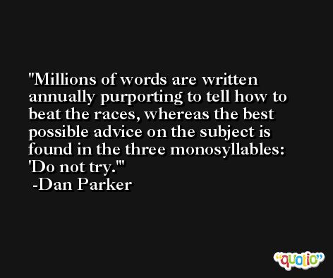 Millions of words are written annually purporting to tell how to beat the races, whereas the best possible advice on the subject is found in the three monosyllables: 'Do not try.' -Dan Parker