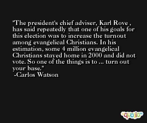 The president's chief adviser, Karl Rove , has said repeatedly that one of his goals for this election was to increase the turnout among evangelical Christians. In his estimation, some 4 million evangelical Christians stayed home in 2000 and did not vote. So one of the things is to ... turn out your base. -Carlos Watson