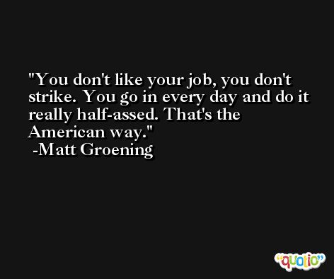 You don't like your job, you don't strike. You go in every day and do it really half-assed. That's the American way. -Matt Groening