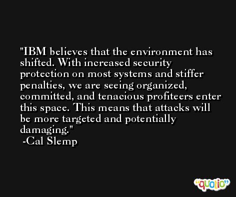 IBM believes that the environment has shifted. With increased security protection on most systems and stiffer penalties, we are seeing organized, committed, and tenacious profiteers enter this space. This means that attacks will be more targeted and potentially damaging. -Cal Slemp