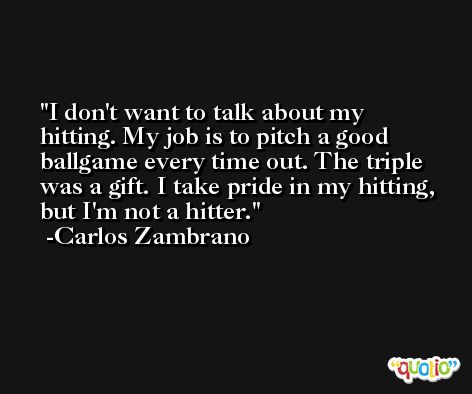 I don't want to talk about my hitting. My job is to pitch a good ballgame every time out. The triple was a gift. I take pride in my hitting, but I'm not a hitter. -Carlos Zambrano