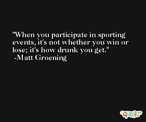 When you participate in sporting events, it's not whether you win or lose; it's how drunk you get. -Matt Groening
