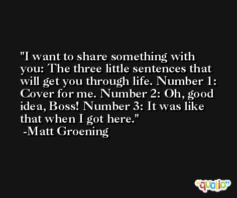 I want to share something with you: The three little sentences that will get you through life. Number 1: Cover for me. Number 2: Oh, good idea, Boss! Number 3: It was like that when I got here. -Matt Groening